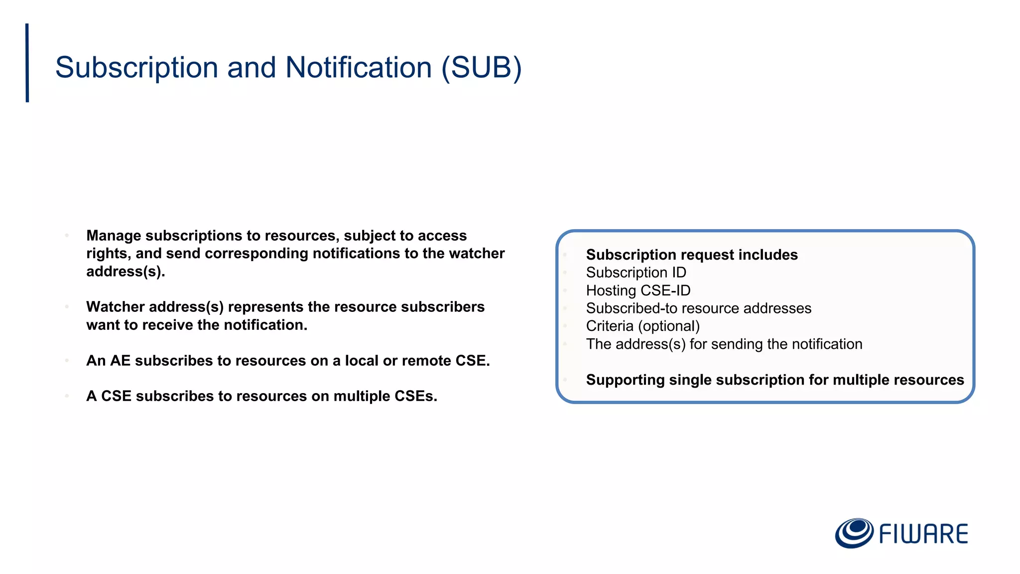 Subscription and Notification (SUB)
• Manage subscriptions to resources, subject to access
rights, and send corresponding notifications to the watcher
address(s).
• Watcher address(s) represents the resource subscribers
want to receive the notification.
• An AE subscribes to resources on a local or remote CSE.
• A CSE subscribes to resources on multiple CSEs.
• Subscription request includes
• Subscription ID
• Hosting CSE-ID
• Subscribed-to resource addresses
• Criteria (optional)
• The address(s) for sending the notification
• Supporting single subscription for multiple resources
 