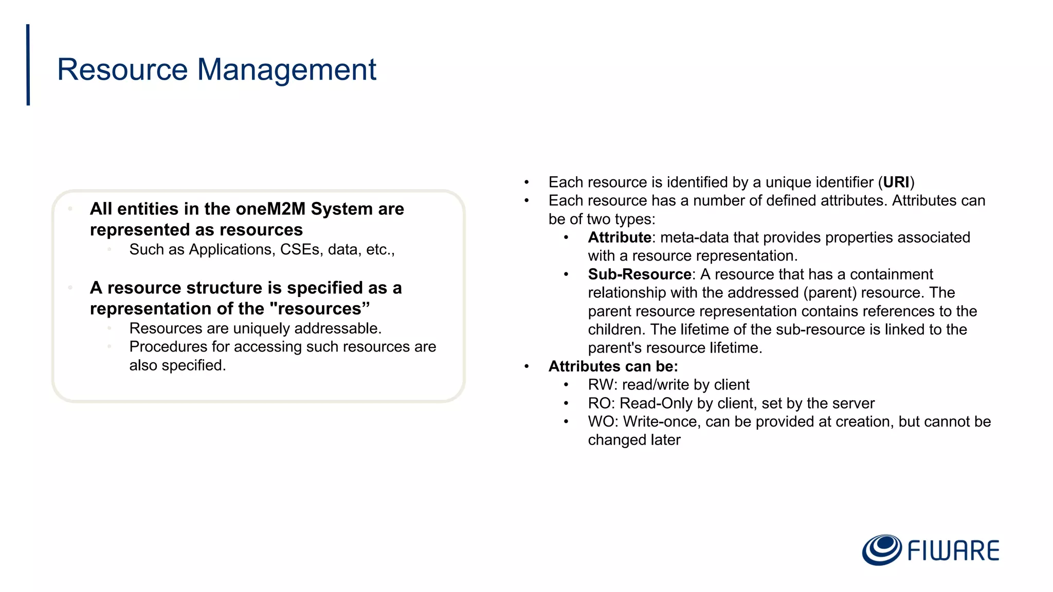 Resource Management
• All entities in the oneM2M System are
represented as resources
• Such as Applications, CSEs, data, etc.,
• A resource structure is specified as a
representation of the "resources”
• Resources are uniquely addressable.
• Procedures for accessing such resources are
also specified.
• Each resource is identified by a unique identifier (URI)
• Each resource has a number of defined attributes. Attributes can
be of two types:
• Attribute: meta-data that provides properties associated
with a resource representation.
• Sub-Resource: A resource that has a containment
relationship with the addressed (parent) resource. The
parent resource representation contains references to the
children. The lifetime of the sub-resource is linked to the
parent's resource lifetime.
• Attributes can be:
• RW: read/write by client
• RO: Read-Only by client, set by the server
• WO: Write-once, can be provided at creation, but cannot be
changed later
 