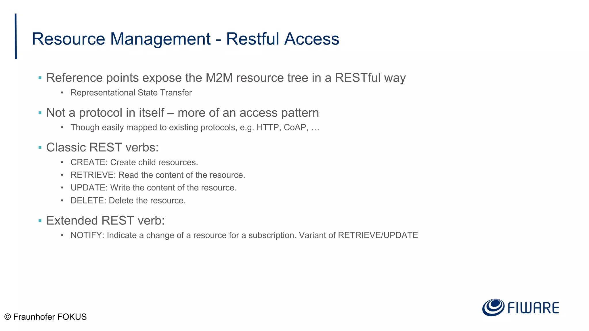 Resource Management - Restful Access
▪ Reference points expose the M2M resource tree in a RESTful way
• Representational State Transfer
▪ Not a protocol in itself – more of an access pattern
• Though easily mapped to existing protocols, e.g. HTTP, CoAP, …
▪ Classic REST verbs:
• CREATE: Create child resources.
• RETRIEVE: Read the content of the resource.
• UPDATE: Write the content of the resource.
• DELETE: Delete the resource.
▪ Extended REST verb:
• NOTIFY: Indicate a change of a resource for a subscription. Variant of RETRIEVE/UPDATE
© Fraunhofer FOKUS
 