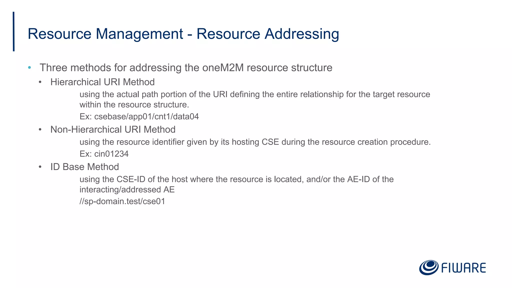 Resource Management - Resource Addressing
• Three methods for addressing the oneM2M resource structure
• Hierarchical URI Method
using the actual path portion of the URI defining the entire relationship for the target resource
within the resource structure.
Ex: csebase/app01/cnt1/data04
• Non-Hierarchical URI Method
using the resource identifier given by its hosting CSE during the resource creation procedure.
Ex: cin01234
• ID Base Method
using the CSE-ID of the host where the resource is located, and/or the AE-ID of the
interacting/addressed AE
//sp-domain.test/cse01
 