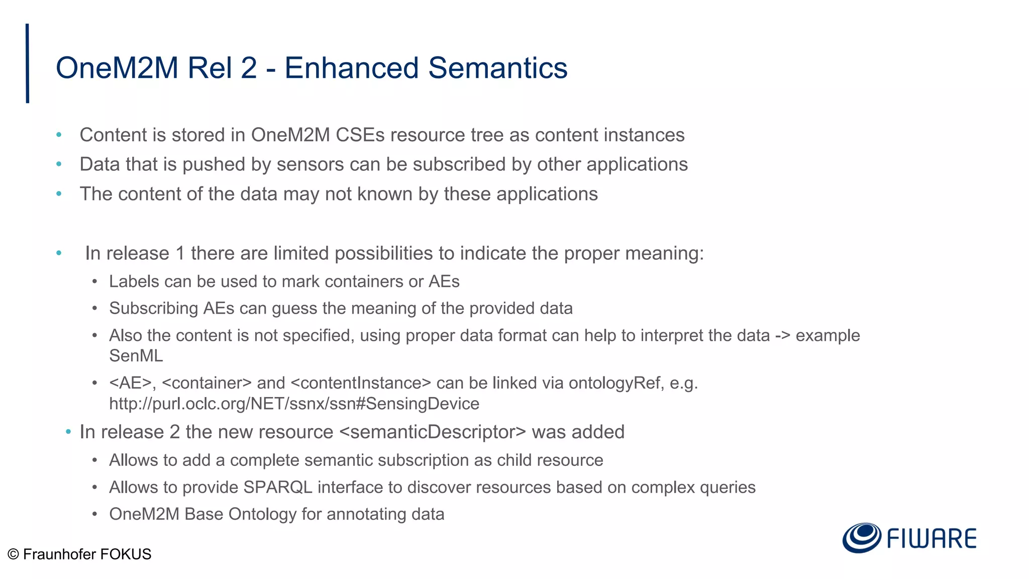 OneM2M Rel 2 - Enhanced Semantics
• Content is stored in OneM2M CSEs resource tree as content instances
• Data that is pushed by sensors can be subscribed by other applications
• The content of the data may not known by these applications
• In release 1 there are limited possibilities to indicate the proper meaning:
• Labels can be used to mark containers or AEs
• Subscribing AEs can guess the meaning of the provided data
• Also the content is not specified, using proper data format can help to interpret the data -> example
SenML
• <AE>, <container> and <contentInstance> can be linked via ontologyRef, e.g.
http://purl.oclc.org/NET/ssnx/ssn#SensingDevice
• In release 2 the new resource <semanticDescriptor> was added
• Allows to add a complete semantic subscription as child resource
• Allows to provide SPARQL interface to discover resources based on complex queries
• OneM2M Base Ontology for annotating data
© Fraunhofer FOKUS
 