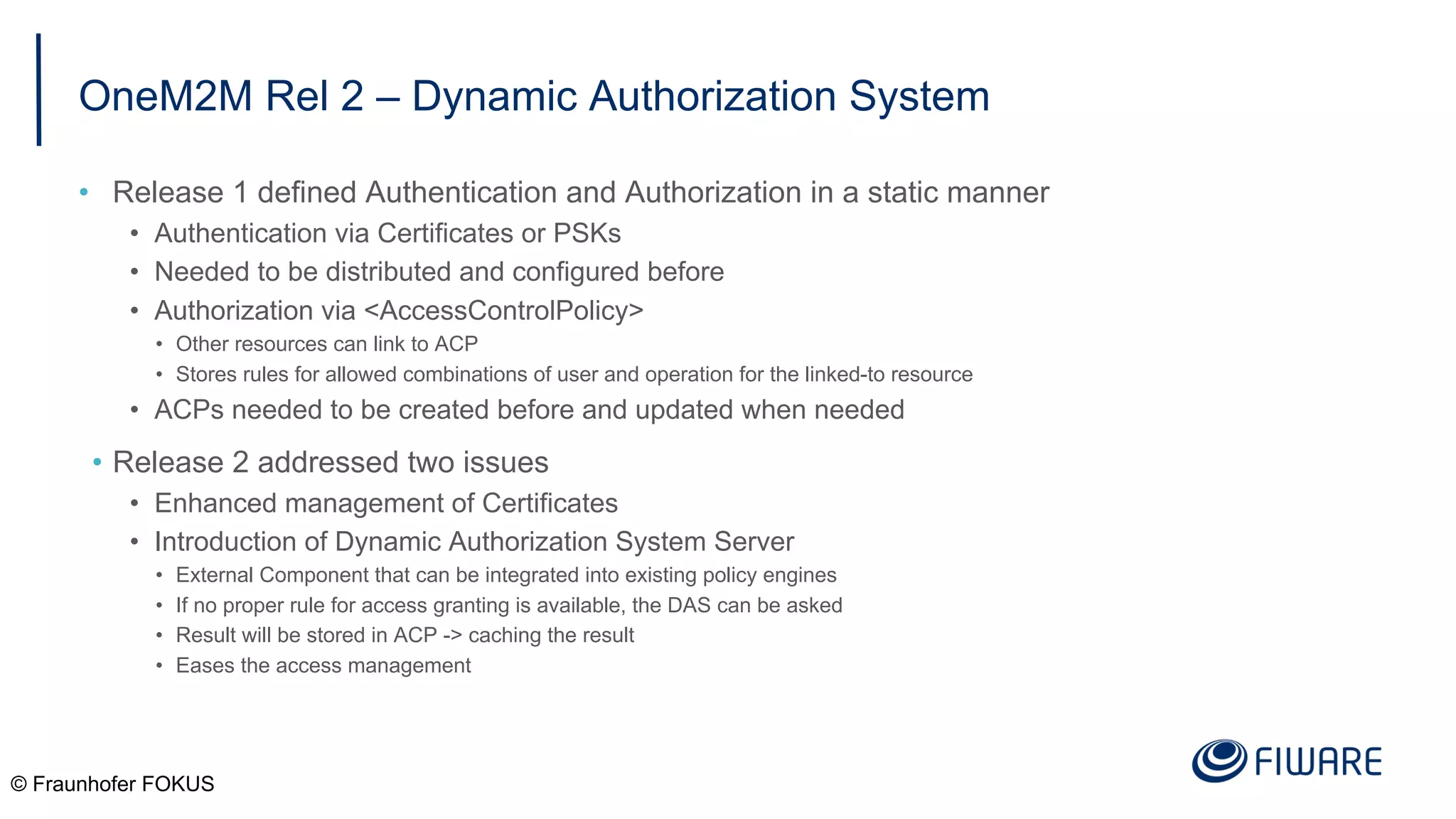 OneM2M Rel 2 – Dynamic Authorization System
• Release 1 defined Authentication and Authorization in a static manner
• Authentication via Certificates or PSKs
• Needed to be distributed and configured before
• Authorization via <AccessControlPolicy>
• Other resources can link to ACP
• Stores rules for allowed combinations of user and operation for the linked-to resource
• ACPs needed to be created before and updated when needed
• Release 2 addressed two issues
• Enhanced management of Certificates
• Introduction of Dynamic Authorization System Server
• External Component that can be integrated into existing policy engines
• If no proper rule for access granting is available, the DAS can be asked
• Result will be stored in ACP -> caching the result
• Eases the access management
© Fraunhofer FOKUS
 