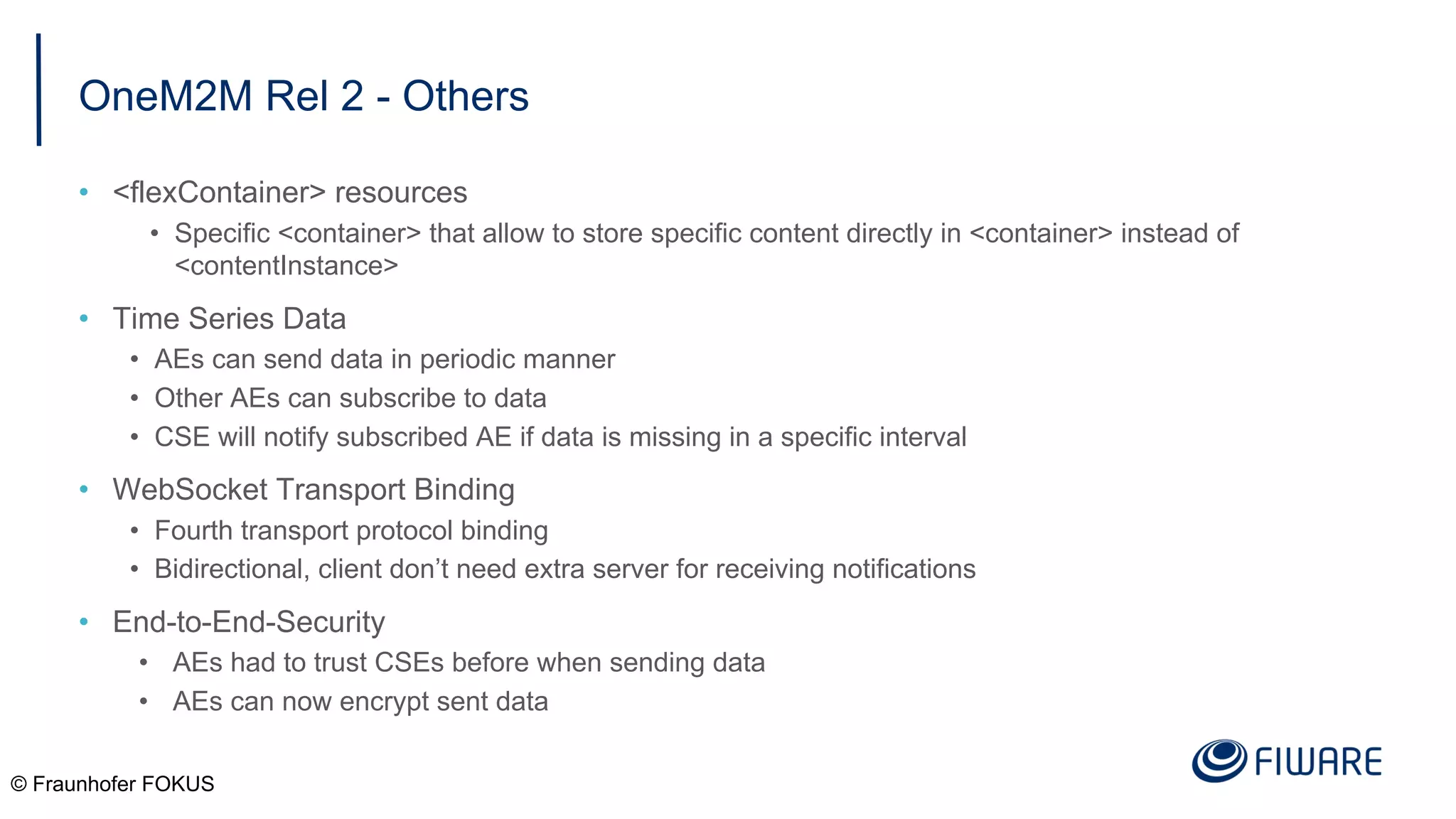 OneM2M Rel 2 - Others
• <flexContainer> resources
• Specific <container> that allow to store specific content directly in <container> instead of
<contentInstance>
• Time Series Data
• AEs can send data in periodic manner
• Other AEs can subscribe to data
• CSE will notify subscribed AE if data is missing in a specific interval
• WebSocket Transport Binding
• Fourth transport protocol binding
• Bidirectional, client don’t need extra server for receiving notifications
• End-to-End-Security
• AEs had to trust CSEs before when sending data
• AEs can now encrypt sent data
© Fraunhofer FOKUS
 