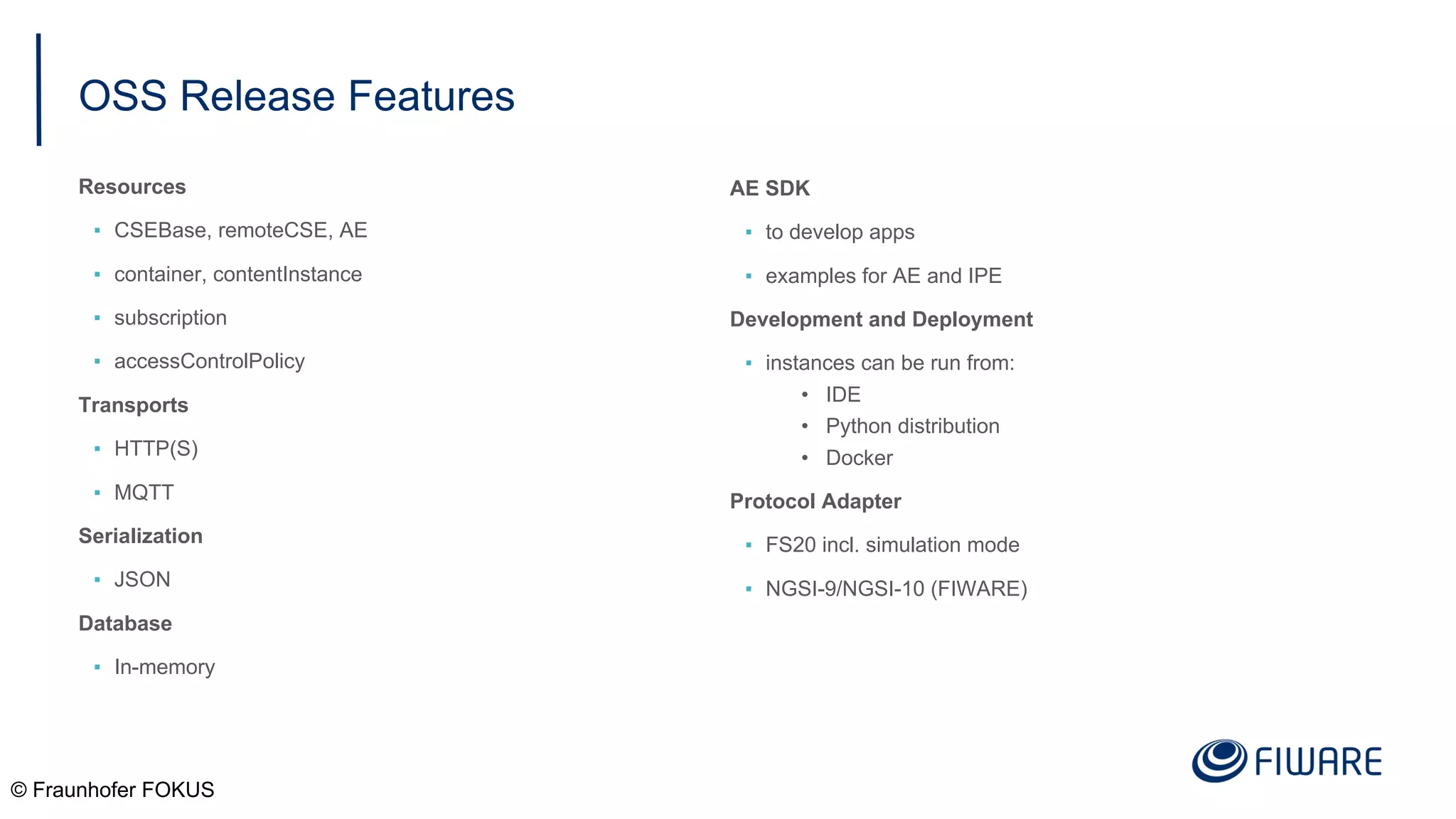 OSS Release Features
Resources
▪ CSEBase, remoteCSE, AE
▪ container, contentInstance
▪ subscription
▪ accessControlPolicy
Transports
▪ HTTP(S)
▪ MQTT
Serialization
▪ JSON
Database
▪ In-memory
© Fraunhofer FOKUS
AE SDK
▪ to develop apps
▪ examples for AE and IPE
Development and Deployment
▪ instances can be run from:
• IDE
• Python distribution
• Docker
Protocol Adapter
▪ FS20 incl. simulation mode
▪ NGSI-9/NGSI-10 (FIWARE)
 
