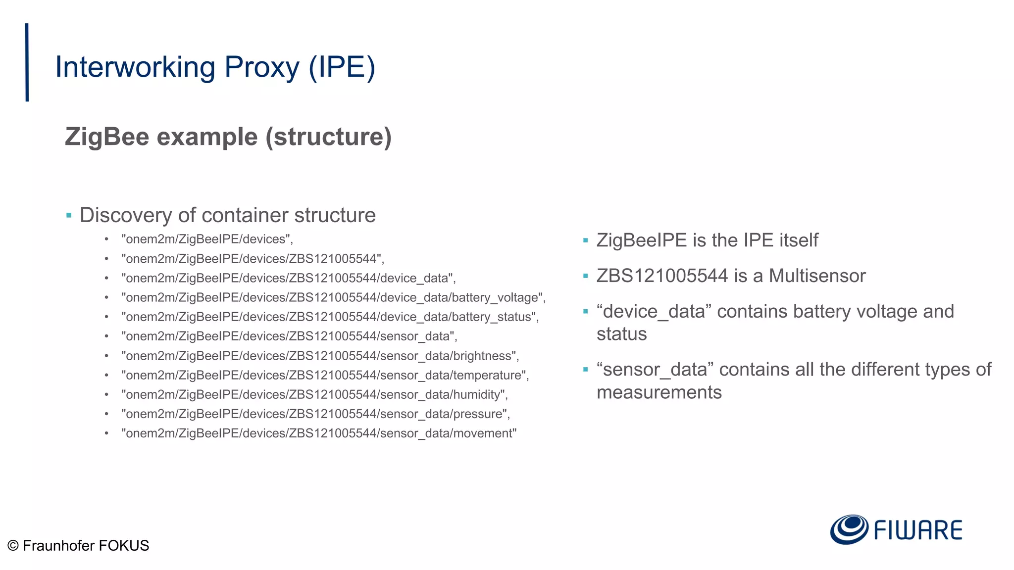 Interworking Proxy (IPE)
ZigBee example (structure)
▪ Discovery of container structure
• "onem2m/ZigBeeIPE/devices",
• "onem2m/ZigBeeIPE/devices/ZBS121005544",
• "onem2m/ZigBeeIPE/devices/ZBS121005544/device_data",
• "onem2m/ZigBeeIPE/devices/ZBS121005544/device_data/battery_voltage",
• "onem2m/ZigBeeIPE/devices/ZBS121005544/device_data/battery_status",
• "onem2m/ZigBeeIPE/devices/ZBS121005544/sensor_data",
• "onem2m/ZigBeeIPE/devices/ZBS121005544/sensor_data/brightness",
• "onem2m/ZigBeeIPE/devices/ZBS121005544/sensor_data/temperature",
• "onem2m/ZigBeeIPE/devices/ZBS121005544/sensor_data/humidity",
• "onem2m/ZigBeeIPE/devices/ZBS121005544/sensor_data/pressure",
• "onem2m/ZigBeeIPE/devices/ZBS121005544/sensor_data/movement"
© Fraunhofer FOKUS
▪ ZigBeeIPE is the IPE itself
▪ ZBS121005544 is a Multisensor
▪ “device_data” contains battery voltage and
status
▪ “sensor_data” contains all the different types of
measurements
 