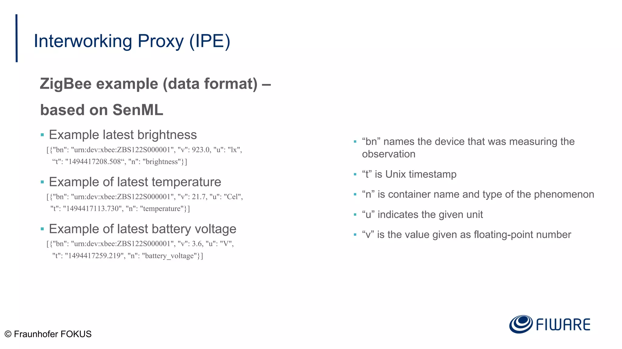 Interworking Proxy (IPE)
ZigBee example (data format) –
based on SenML
▪ Example latest brightness
[{"bn": "urn:dev:xbee:ZBS122S000001", "v": 923.0, "u": "lx",
“t": "1494417208.508“, "n": "brightness"}]
▪ Example of latest temperature
[{"bn": "urn:dev:xbee:ZBS122S000001", "v": 21.7, "u": "Cel",
"t": "1494417113.730", "n": "temperature"}]
▪ Example of latest battery voltage
[{"bn": "urn:dev:xbee:ZBS122S000001", "v": 3.6, "u": "V",
"t": "1494417259.219", "n": "battery_voltage"}]
© Fraunhofer FOKUS
▪ “bn” names the device that was measuring the
observation
▪ “t” is Unix timestamp
▪ “n” is container name and type of the phenomenon
▪ “u” indicates the given unit
▪ “v” is the value given as floating-point number
 