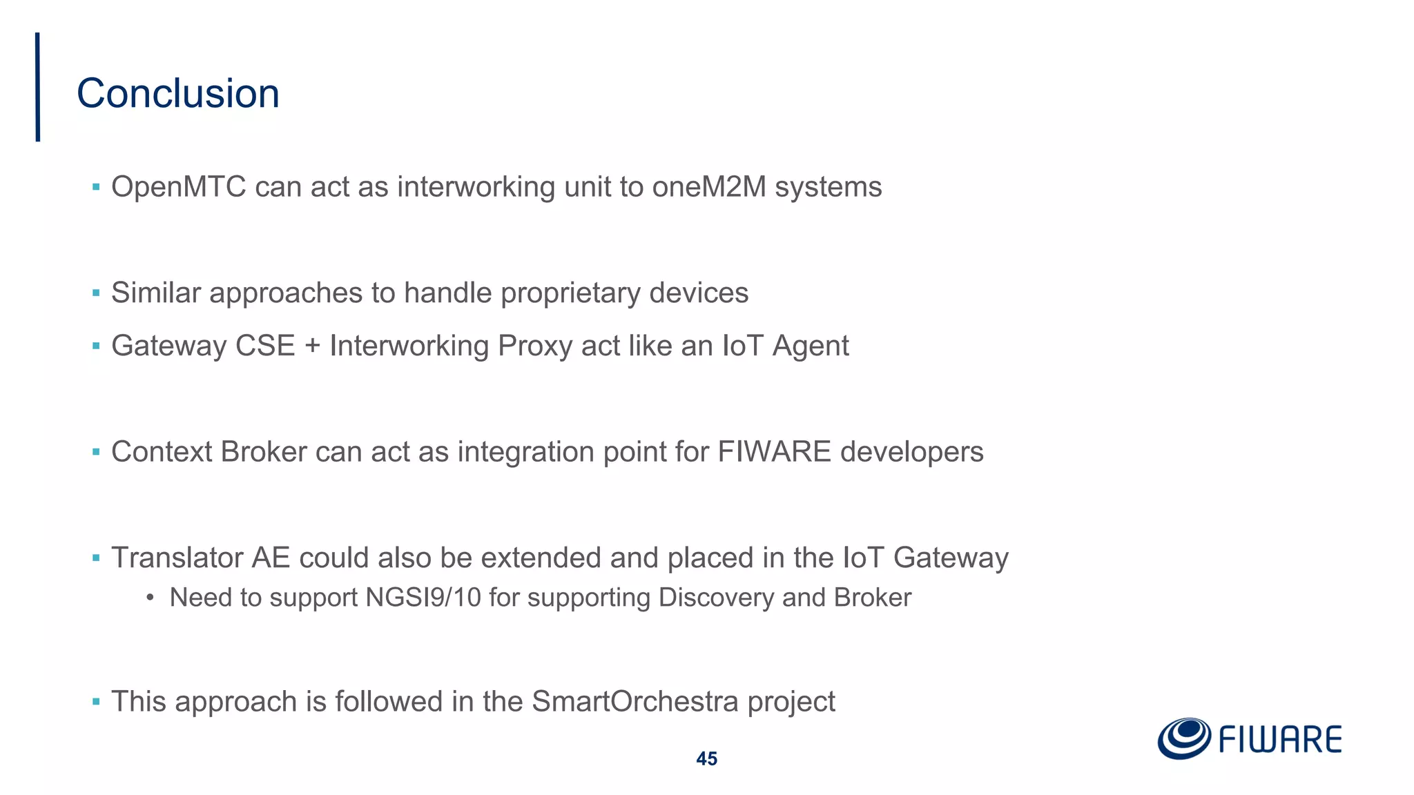 Conclusion
▪ OpenMTC can act as interworking unit to oneM2M systems
▪ Similar approaches to handle proprietary devices
▪ Gateway CSE + Interworking Proxy act like an IoT Agent
▪ Context Broker can act as integration point for FIWARE developers
▪ Translator AE could also be extended and placed in the IoT Gateway
• Need to support NGSI9/10 for supporting Discovery and Broker
▪ This approach is followed in the SmartOrchestra project
45
 