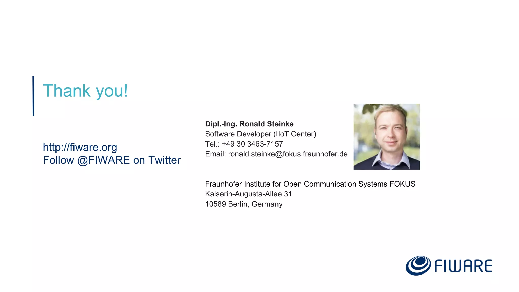 Thank you!
http://fiware.org
Follow @FIWARE on Twitter
Dipl.-Ing. Ronald Steinke
Software Developer (IIoT Center)
Tel.: +49 30 3463-7157
Email: ronald.steinke@fokus.fraunhofer.de
Fraunhofer Institute for Open Communication Systems FOKUS
Kaiserin-Augusta-Allee 31
10589 Berlin, Germany
 