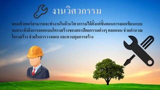 คอมพิวเตอร์สามารถจะทางานในด้านวิศวกรรมได้ตั้งแต่ขั้นตอนการลอกเขียนแบบ
จนกระทั่งถึงการออกแบบโครงสร้างของสถาปัตยกรรมต่างๆ ตลอดจน ช่วยคานวณ
โครงสร้าง ช่วยในการวางแผน และควบคุมการสร้าง
 