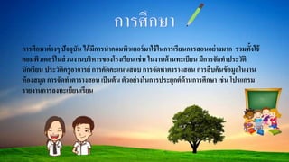 การศึกษาต่างๆ ปัจจุบัน ได้มีการนาคอมพิวเตอร์มาใช้ในการเรียนการสอนอย่างมาก รวมทั้งใช้
คอมพิวเตอร์ในส่วนงานบริหารของโรงเรียน เช่น ในงานด้านทะเบียน มีการจัดทาประวัติ
นักเรียน ประวัติครูอาจารย์ การคัดคะแนนสอบ การจัดทาตารางสอน การสืบค้นข้อมูลในงาน
ห้องสมุด การจัดทาตารางสอน เป็นต้น ตัวอย่างในการประยุกต์ด้านการศึกษา เช่น โปรแกรม
รายงานการลงทะเบียนเรียน
 