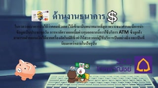 ในแวดวงธนาคารนับได้ว่าคอมพิวเตอร์ได้เข้ามามีบทบาทมากที่สุดเพราะธนาคารจะมีการนา
ข้อมูลเป็นประจะทุกวัน การหาอัตราดอกเบี้ยต่างๆนอกจากนี้การใช้บริการ ATM ซึ่งลูกค้า
สามารถฝากถอนเงินได้จากเครื่องอัตโนมัติซึ่งทาให้สะดวกแก่ผู้ใช้บริการเป็นอย่างยิ่ง และเป็นที่
นิยมแพร่หลายในปัจจุบัน
 