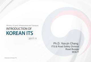 Introduction of Korean ITS
Ministry of Land, Infrastructure and Transport
2017.11
Introduction of Korean ITS
Ph.D. Yoo-jin Chang
ITS & Road Safety Division
Road Bureau
MOLIT
 