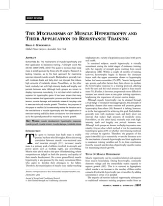 THE MECHANISMS OF MUSCLE HYPERTROPHY AND
THEIR APPLICATION TO RESISTANCE TRAINING
BRAD J. SCHOENFELD
Global Fitness Services, Scarsdale, New York
ABSTRACT
Schoenfeld, BJ. The mechanisms of muscle hypertrophy and
their application to resistance training. J Strength Cond Res
24(10): 2857–2872, 2010—The quest to increase lean body
mass is widely pursued by those who lift weights. Research is
lacking, however, as to the best approach for maximizing
exercise-induced muscle growth. Bodybuilders generally train
with moderate loads and fairly short rest intervals that induce
high amounts of metabolic stress. Powerlifters, on the other
hand, routinely train with high-intensity loads and lengthy rest
periods between sets. Although both groups are known to
display impressive muscularity, it is not clear which method is
superior for hypertrophic gains. It has been shown that many
factors mediate the hypertrophic process and that mechanical
tension, muscle damage, and metabolic stress all can play a role
in exercise-induced muscle growth. Therefore, the purpose of
this paper is twofold: (a) to extensively review the literature as to
the mechanisms of muscle hypertrophy and their application to
exercise training and (b) to draw conclusions from the research
as to the optimal protocol for maximizing muscle growth.
KEY WORDS muscle development, hypertrophic response,
muscle growth, muscle tension, muscle damage, metabolic stress
INTRODUCTION
T
he quest to increase lean body mass is widely
pursued by those who lift weights. Given the strong
correlation between muscle cross-sectional area
and muscular strength (111), increased muscle
mass is a primary goal of athletes involved in strength and
power sports such as football, rugby, and powerlifting.
Muscle mass also is vital to the sport of bodybuilding, where
competitors are judged on both the quantity and quality of
their muscle development. On a more general level, muscle
hypertrophy is also pursued by the many recreational lifters
who aspire to develop their physiques to the fullest.
Therefore, the maximization of muscle mass has far reaching
implications to a variety of populations associated with sports
and health.
In untrained subjects, muscle hypertrophy is virtually
nonexistent during the initial stages of resistance training,
with the majority of strength gains resulting from neural
adaptations (124). Within a couple of months of training,
however, hypertrophy begins to become the dominant
factor, with the upper extremities shown to hypertrophy
before the lower extremities (124,177). Genetic background,
age, gender, and other factors have been shown to mediate
the hypertrophic response to a training protocol, affecting
both the rate and the total amount of gains in lean muscle
mass (93). Further, it becomes progressively more difficult to
increase lean muscle mass as one gains training experience,
heightening the importance of proper routine design.
Although muscle hypertrophy can be attained through
a wide range of resistance training programs, the principle of
specificity dictates that some routines will promote greater
hypertrophy than others (16). Research is lacking, however,
as to the best approach for achieving this goal. Bodybuilders
generally train with moderate loads and fairly short rest
intervals that induce high amounts of metabolic stress.
Powerlifters, on the other hand, routinely train with high-
intensity loads and lengthy rest periods between sets.
Although both groups are known to display impressive mus-
cularity, it is not clear which method is best for maximizing
hypertrophic gains (149) or whether other training methods
may perhaps be superior. Therefore, the purpose of this
paper is twofold: (a) to extensively review the literature as to
the mechanisms of muscle hypertrophy and their application
to resistance training variables and (b) to draw conclusions
from the research and develop a hypertrophy-specific routine
for maximizing muscle growth.
TYPES OF MUSCLE HYPERTROPHY
Muscle hypertrophy can be considered distinct and separate
from muscle hyperplasia. During hypertrophy, contractile
elements enlarge and the extracellular matrix expands to
support growth (187). This is in contrast to hyperplasia,
which results in an increase in the number of fibers within
a muscle. Contractile hypertrophy can occur either by adding
sarcomeres in series or in parallel.
The majority of exercise-induced hypertrophy subsequent
to traditional resistance training programs results from an
BRIEF REVIEW
Address correspondence to Brad Schoenfeld, brad@workout911.com.
24(10)/2857–2872
Journal of Strength and Conditioning Research
! 2010 National Strength and Conditioning Association
VOLUME 24 | NUMBER 10 | OCTOBER 2010 | 2857
 