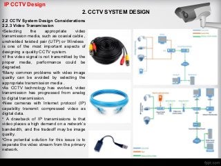 IP CCTV Design
2. CCTV SYSTEM DESIGN
2.2 CCTV System Design Considerations
2.2.3 Video Transmission
•Selecting the appropriate video
transmission media, such as coaxial cable ,
unshielded twisted pair (UTP) or Wireless
is one of the most important aspects of
designing a quality CCTV system.
•if the video signal is not transmitted by the
proper media, performance could be
degraded.
•Many common problems with video image
quality can be avoided by selecting the
appropriate transmission media .
•As CCTV technology has evolved, video
transmission has progressed from analog
to digital transmission.
•New cameras with Internet protocol (IP)
capability transmit compressed video as
digital data.
• A drawback of IP transmissions is that
video places a high demand on a network’s
bandwidth, and the tradeoff may be image
quality.
•One potential solution for this issue is to
separate the video stream from the primary
network.
 