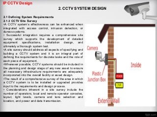 IP CCTV Design
2. CCTV SYSTEM DESIGN
2.1 Defining System Requirements
2.1.3 CCTV Site Survey
•A CCTV system’s effectiveness can be enhanced when
integrated with access control, intrusion detection, or
duress systems.
• Successful integration requires a comprehensive site
survey which supports the development of detailed
equipment specifications, installation design, and
ultimately a thorough system test.
•A site survey should address all aspects of specifying and
building a CCTV system and it is an integral part of
defining the requirements for discrete tasks and the role of
each piece of equipment.
•Whenever possible, CCTV systems should be included in
the planning and design stage of any new asset to ensure
all necessary infrastructure requirements are adequately
incorporated into the overall facility or asset design.
•The result of a comprehensive survey of the area in which
a CCTV system is to be installed or upgraded provides
input to the requirements and design process.
• Considerations inherent in a site survey include the
number of operators, local and remote operator consoles,
layout, light levels, camera and lens selection and
location, and power and data transmission.
 