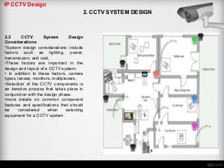 IP CCTV Design
2. CCTV SYSTEM DESIGN
2.2 CCTV System Design
Considerations
•System design considerations include
factors such as lighting, power,
transmission, and cost.
•These factors are important in the
design and layout of a CCTV system.
• In addition to these factors, camera
types, lenses, monitors, multiplexers,
•Selection of the CCTV components is
an iterative process that takes place in
conjunction with the design phase.
•more details on common component
features and specifications that should
be considered when selecting
equipment for a CCTV system.
 