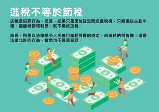 逃稅不等於節稅
逃稅是犯罪行為，但是，如果只是因為疏忽而短繳稅捐，只需儘快主動申
報、補繳稅額和利息，就不構成逃稅。
節稅，則是以法律賦予人民善用減輕稅捐的規定，來減輕納稅負擔，這是
法律允許的行為，當然也不算是犯罪。
 