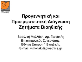 Προγεννητική και
Προεμφυτευτική Διάγνωση
Ζητήματα Βιοηθικής
Βασιλική Μολλάκη, Δρ. Γενετικής
Επιστημονικός Συνεργάτης,
Εθνική Επιτροπή Βιοηθικής
E-mail: v.mollaki@bioethics.gr
 