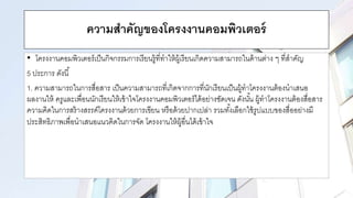 ความสาคัญของโครงงานคอมพิวเตอร์
• โครงงานคอมพิวเตอร์เป็นกิจกรรมการเรียนรู้ที่ทาให้ผู้เรียนเกิดความสามารถในด้านต่าง ๆ ที่สาคัญ
5 ประการ ดังนี้
1. ความสามารถในการสื่อสาร เป็นความสามารถที่เกิดจากการที่นักเรียนเป็นผู้ทาโครงงานต้องนาเสนอ
ผลงานให้ ครูและเพื่อนนักเรียนให้เข้าใจโครงงานคอมพิวเตอร์ได้อย่างชัดเจน ดังนั้น ผู้ทาโครงงานต้องสื่อสาร
ความคิดในการสร้างสรรค์โครงงานด้วยการเขียน หรือด้วยปากเปล่า รวมทั้งเลือกใช้รูปแบบของสื่ออย่างมี
ประสิทธิภาพเพื่อนาเสนอแนวคิดในการจัด โครงงานให้ผู้อื่นได้เข้าใจ
 