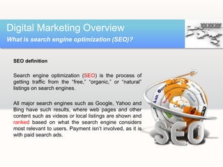 SEO definition
Search engine optimization (SEO) is the process of
getting traffic from the “free,” “organic,” or “natural”
listings on search engines.
All major search engines such as Google, Yahoo and
Bing have such results, where web pages and other
content such as videos or local listings are shown and
ranked based on what the search engine considers
most relevant to users. Payment isn’t involved, as it is
with paid search ads.
Digital Marketing Overview
What is search engine optimization (SEO)?
 