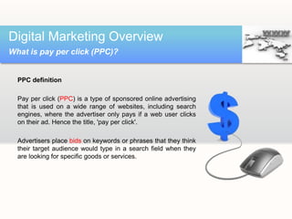 PPC definition
Pay per click (PPC) is a type of sponsored online advertising
that is used on a wide range of websites, including search
engines, where the advertiser only pays if a web user clicks
on their ad. Hence the title, 'pay per click'.
Advertisers place bids on keywords or phrases that they think
their target audience would type in a search field when they
are looking for specific goods or services.
Digital Marketing Overview
What is pay per click (PPC)?
 