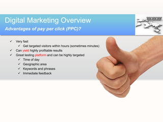  Very fast
 Get targeted visitors within hours (sometimes minutes)
 Can yield highly profitable results
 Great testing platform and can be highly targeted
 Time of day
 Geographic area
 Keywords and phrases
 Immediate feedback
Digital Marketing Overview
Advantages of pay per click (PPC)?
 
