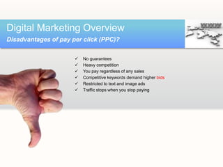  No guarantees
 Heavy competition
 You pay regardless of any sales
 Competitive keywords demand higher bids
 Restricted to text and image ads
 Traffic stops when you stop paying
Digital Marketing Overview
Disadvantages of pay per click (PPC)?
 
