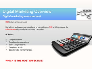 ROI (return on investment)
Many tools and systems are available to calculate your ROI and to measure the
effectiveness of your digital marketing campaign.
ROI tools
 Google analytics
 Google webmasters tools
 Basic Google search
 Google ad words
 Social media monitoring tools
WHICH IS THE MOST EFFECTIVE?
Digital Marketing Overview
Digital marketing measurement
 