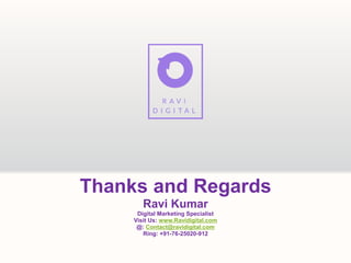 Thanks and Regards
Ravi Kumar
Digital Marketing Specialist
Visit Us: www.Ravidigital.com
@: Contact@ravidigital.com
Ring: +91-76-25020-912
 