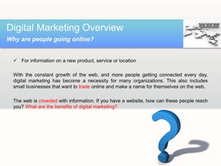  For information on a new product, service or location
With the constant growth of the web, and more people getting connected every day,
digital marketing has become a necessity for many organizations. This also includes
small businesses that want to trade online and make a name for themselves on the web.
The web is crowded with information. If you have a website, how can these people reach
you? What are the benefits of digital marketing?
Digital Marketing Overview
Why are people going online?
 
