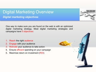 One way to make sure you are found on the web is with an optimized
digital marketing strategy. Most digital marketing strategies and
campaigns have 5 objectives:
1. Reach the right audience
2. Engage with your audience
3. Motivate your audience to take action
4. Ensure efficient spending on your campaign
5. Maximize return on investment (ROI)
Digital Marketing Overview
Digital marketing objectives
 