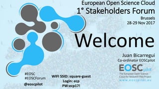 European Open Science Cloud
1° Stakeholders Forum
Brussels
28-29 Nov 2017
WelcomeJuan Bicarregui
Co-ordinator EOSCpilot
WIFI SSID: square-guest
Login: ecp
PW:ecp17!@eoscpilot
#EOSC
#EOSCForum
 