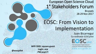 European Open Science Cloud
1° Stakeholders Forum
Brussels
28-29 Nov 2017
EOSC: From Vision to
Implementation
Juan Bicarre...