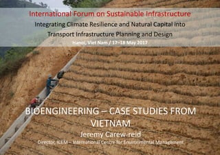 BIOENGINEERING – CASE STUDIES FROM
VIETNAM
Jeremy Carew-reid
Director, ICEM – International Centre for Environmental Management
International Forum on Sustainable Infrastructure
Integrating Climate Resilience and Natural Capital into
Transport Infrastructure Planning and Design
Hanoi, Viet Nam / 17–18 May 2017
 