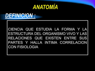 DEFINICION :
CIENCIA QUE ESTUDIA LA FORMA Y LA
ESTRUCTURA DEL ORGANISMO VIVO Y LAS
RELACIONES QUE EXISTEN ENTRE SUS
PARTES Y HALLA INTIMA CORRELACION
CON FISIOLOGIA
ANATOMÍA
 