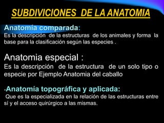 Anatomía comparada:
Es la descripción de la estructuras de los animales y forma la
base para la clasificación según las especies .
Anatomia especial :
Es la descripción de la estructura de un solo tipo o
especie por Ejemplo Anatomia del caballo
-Anatomía topográfica y aplicada:
Que es la especializada en la relación de las estructuras entre
sí y el acceso quirúrgico a las mismas.
SUBDIVICIONES DE LAANATOMIA
 