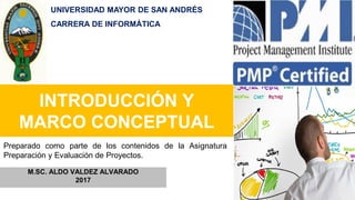 INTRODUCCIÓN Y
MARCO CONCEPTUAL
M.SC. ALDO VALDEZ ALVARADO
2017
Preparado como parte de los contenidos de la Asignatura
Preparación y Evaluación de Proyectos.
UNIVERSIDAD MAYOR DE SAN ANDRÉS
CARRERA DE INFORMÁTICA
 