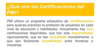 ¿Qué son las Certificaciones del
PMI?
PMI ofrece un programa exhaustivo de certificaciones
para quienes practican la profesión de proyectos en cada
nivel de educación y habilidades. Actualmente hay seis
certificaciones disponibles, que han sido desarrolladas
rigurosamente, que se han acreditado mundialmente, y
que son fácilmente transferibles entre fronteras e
industrias.
 