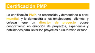 Certificación PMP
La certificación PMP, es reconocida y demandada a nivel
mundial, y le demuestra a los empleadores, clientes, y
colegas, que un director de proyecto posee
conocimiento en dirección de proyectos, experiencia y
habilidades para llevar los proyectos a un término exitoso.
 