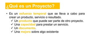 • Es un esfuerzo temporal que se lleva a cabo para
crear un producto, servicio o resultado.
 Un producto que puede ser parte de otro proyecto.
 Una capacidad para prestar un servicio.
 Un documento.
 Una mejora sobre algo existente
¿Qué es un Proyecto?
 