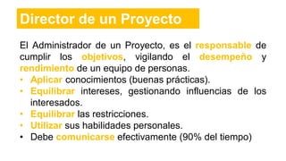 El Administrador de un Proyecto, es el responsable de
cumplir los objetivos, vigilando el desempeño y
rendimiento de un equipo de personas.
• Aplicar conocimientos (buenas prácticas).
• Equilibrar intereses, gestionando influencias de los
interesados.
• Equilibrar las restricciones.
• Utilizar sus habilidades personales.
• Debe comunicarse efectivamente (90% del tiempo)
Director de un Proyecto
 