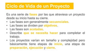 Ciclo de Vida de un Proyecto
Es una serie de fases por las que atraviesa un proyecto
desde su inicio hasta su cierre.
• Las fases son generalmente secuenciales.
• Las fases se dividen por objetivos.
• Las fases son acotadas.
• Describe que se necesita hacer para completar el
trabajo.
• Los proyectos varían en tamaño y complejidad pero
básicamente tiene etapas de inicio, una etapa de
preparación, ejecución y cierre.
 