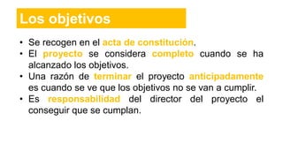 • Se recogen en el acta de constitución.
• El proyecto se considera completo cuando se ha
alcanzado los objetivos.
• Una razón de terminar el proyecto anticipadamente
es cuando se ve que los objetivos no se van a cumplir.
• Es responsabilidad del director del proyecto el
conseguir que se cumplan.
Los objetivos
 