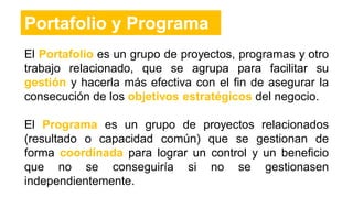 El Portafolio es un grupo de proyectos, programas y otro
trabajo relacionado, que se agrupa para facilitar su
gestión y hacerla más efectiva con el fin de asegurar la
consecución de los objetivos estratégicos del negocio.
El Programa es un grupo de proyectos relacionados
(resultado o capacidad común) que se gestionan de
forma coordinada para lograr un control y un beneficio
que no se conseguiría si no se gestionasen
independientemente.
Portafolio y Programa
 