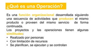 Es una función organizacional desarrollada siguiendo
una secuencia de actividades que producen el mismo
producto o proveen del mismo servicio de forma
continuada.
Los proyectos y las operaciones tienen algunas
similitudes:
• Realizado por personas
• Con limitación de recursos
• Se planifican, se ejecutan y se controlan
¿Qué es una Operación?
 