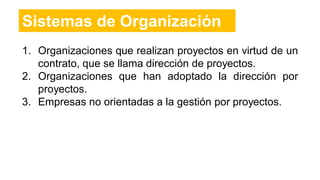 1. Organizaciones que realizan proyectos en virtud de un
contrato, que se llama dirección de proyectos.
2. Organizaciones que han adoptado la dirección por
proyectos.
3. Empresas no orientadas a la gestión por proyectos.
Sistemas de Organización
 