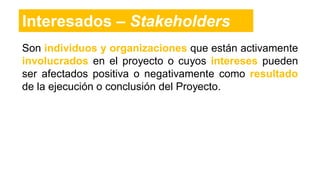 Son individuos y organizaciones que están activamente
involucrados en el proyecto o cuyos intereses pueden
ser afectados positiva o negativamente como resultado
de la ejecución o conclusión del Proyecto.
Interesados – Stakeholders
 