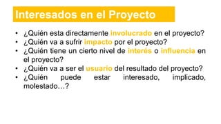 • ¿Quién esta directamente involucrado en el proyecto?
• ¿Quién va a sufrir impacto por el proyecto?
• ¿Quién tiene un cierto nivel de interés o influencia en
el proyecto?
• ¿Quién va a ser el usuario del resultado del proyecto?
• ¿Quién puede estar interesado, implicado,
molestado…?
Interesados en el Proyecto
 