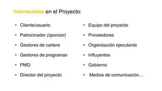 • Cliente/usuario • Equipo del proyecto
• Patrocinador (sponsor) • Proveedores
• Gestores de cartera • Organización ejecutante
• Gestores de programas • Influyentes
• PMO • Gobierno
• Director del proyecto • Medios de comunicación…
Interesados en el Proyecto:
 