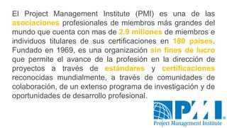 El Project Management Institute (PMI) es una de las
asociaciones profesionales de miembros más grandes del
mundo que cuenta con mas de 2.9 millones de miembros e
individuos titulares de sus certificaciones en 180 países.
Fundado en 1969, es una organización sin fines de lucro
que permite el avance de la profesión en la dirección de
proyectos a través de estándares y certificaciones
reconocidas mundialmente, a través de comunidades de
colaboración, de un extenso programa de investigación y de
oportunidades de desarrollo profesional.
 